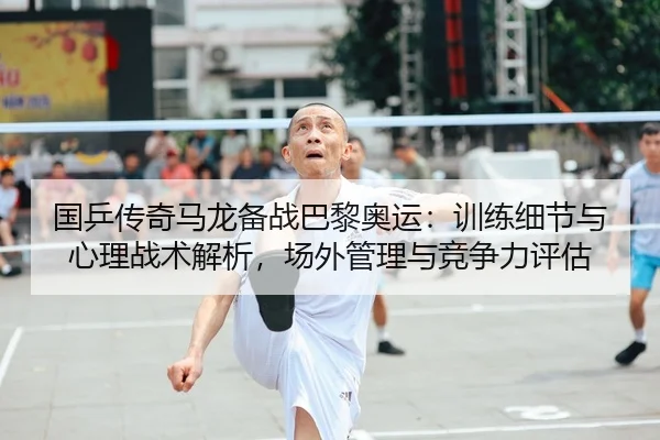 国乒传奇马龙备战巴黎奥运：训练细节与心理战术解析，场外管理与竞争力评估