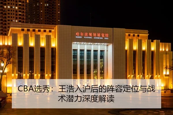 CBA选秀：王浩入沪后的阵容定位与战术潜力深度解读